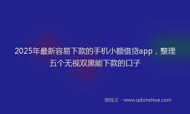 2025年最新容易下款的手机小额借贷app，整理五个无视双黑能下款的口子