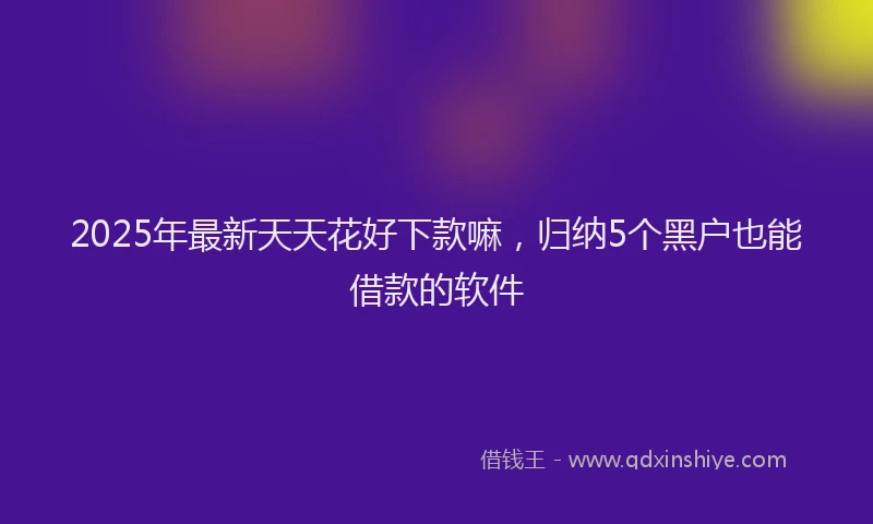 2025年最新天天花好下款嘛，归纳5个黑户也能借款的软件