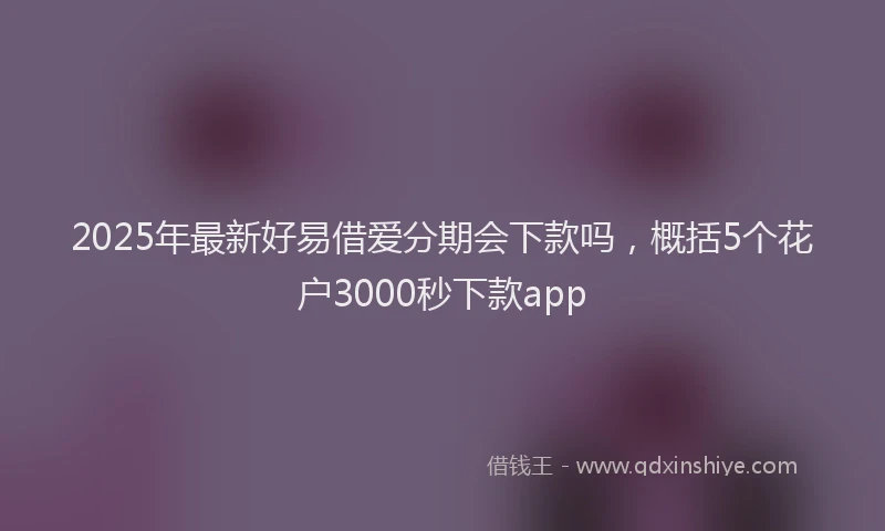 2025年最新好易借爱分期会下款吗，概括5个花户3000秒下款app