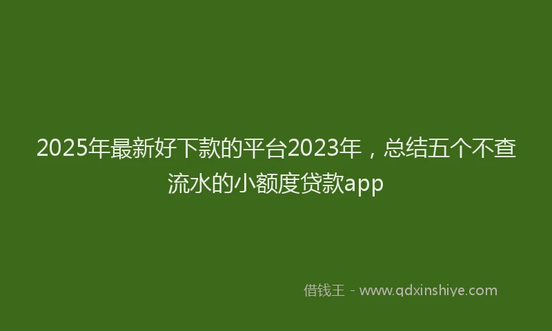 2025年最新好下款的平台2023年，总结五个不查流水的小额度贷款app