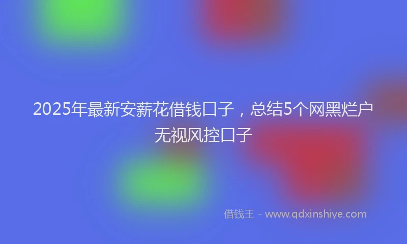 2025年最新安薪花借钱口子，总结5个网黑烂户无视风控口子