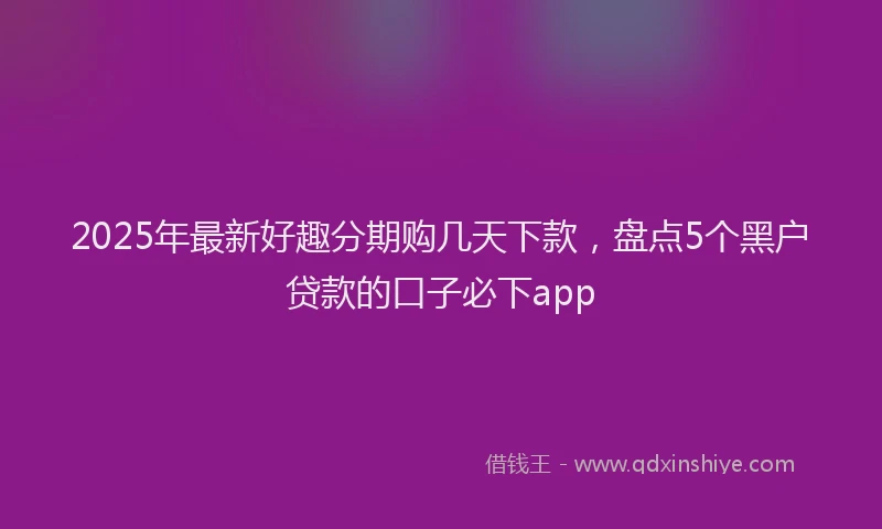 2025年最新好趣分期购几天下款，盘点5个黑户贷款的口子必下app