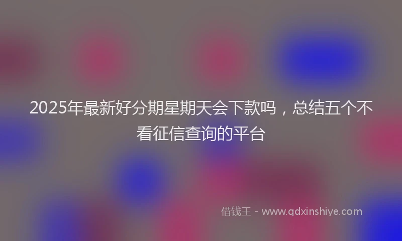 2025年最新好分期星期天会下款吗，总结五个不看征信查询的平台
