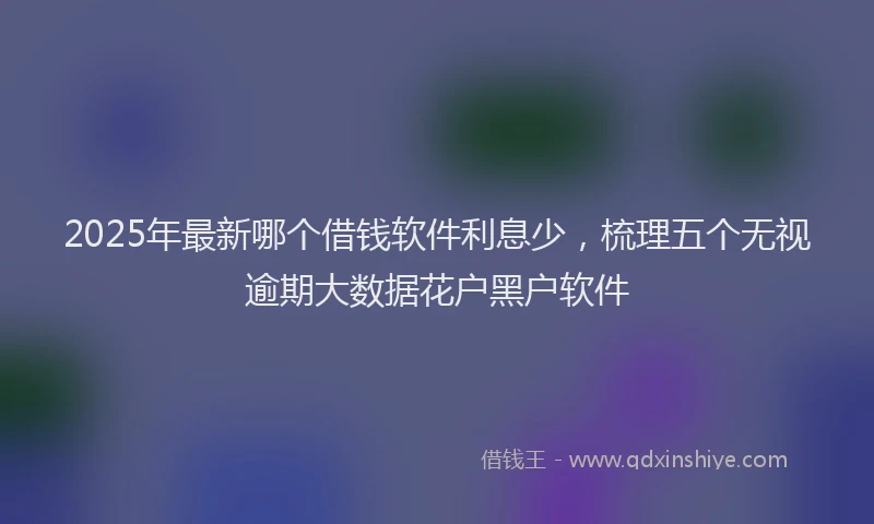 2025年最新哪个借钱软件利息少，梳理五个无视逾期大数据花户黑户软件