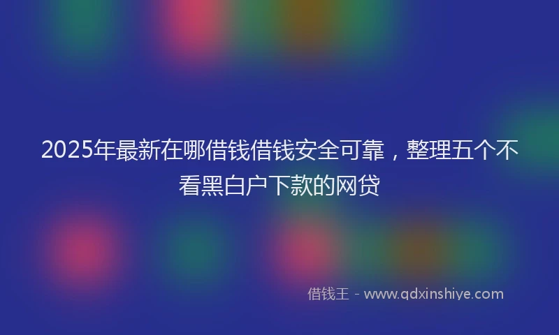 2025年最新在哪借钱借钱安全可靠，整理五个不看黑白户下款的网贷