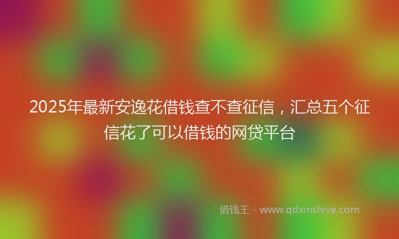2025年最新安逸花借钱查不查征信，汇总五个征信花了可以借钱的网贷平台