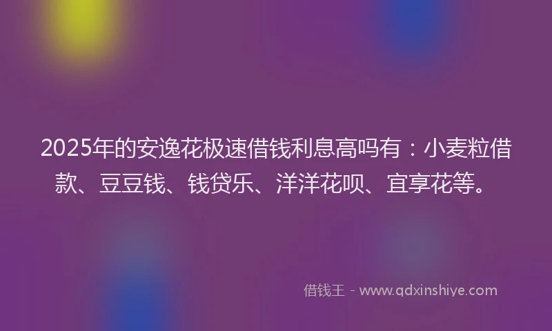 2025年的安逸花极速借钱利息高吗有：小麦粒借款、豆豆钱、钱贷乐、洋洋花呗、宜享花等。