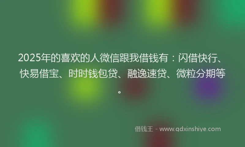 2025年的喜欢的人微信跟我借钱有：闪借快行、快易借宝、时时钱包贷、融逸速贷、微粒分期等。