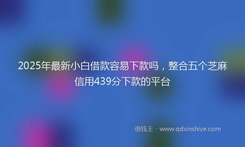 2025年最新小白借款容易下款吗，整合五个芝麻信用439分下款的平台