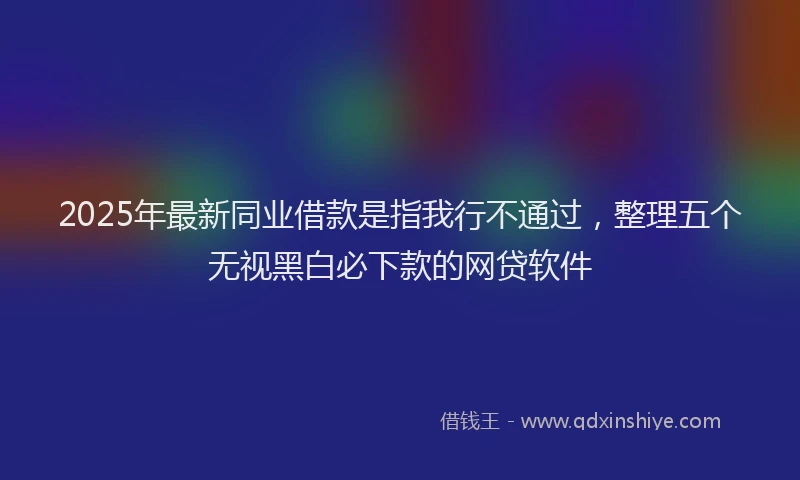 2025年最新同业借款是指我行不通过，整理五个无视黑白必下款的网贷软件