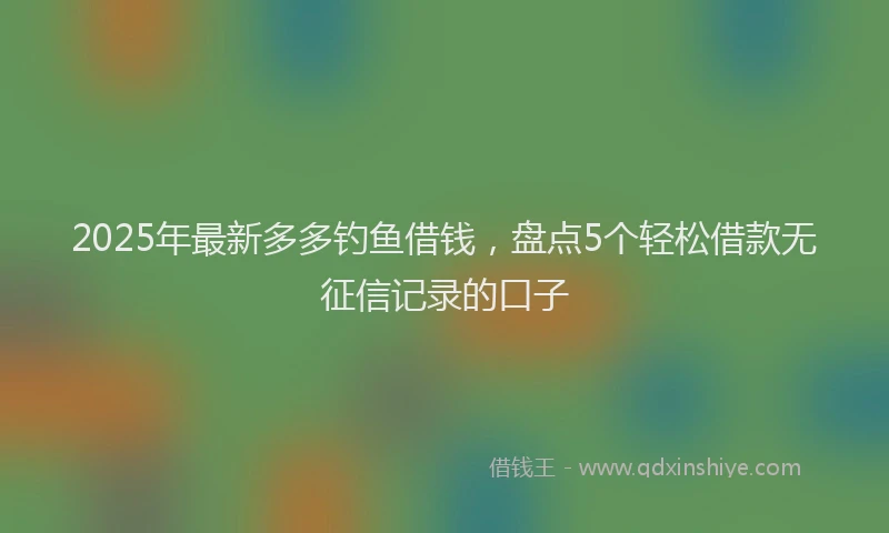 2025年最新多多钓鱼借钱，盘点5个轻松借款无征信记录的口子