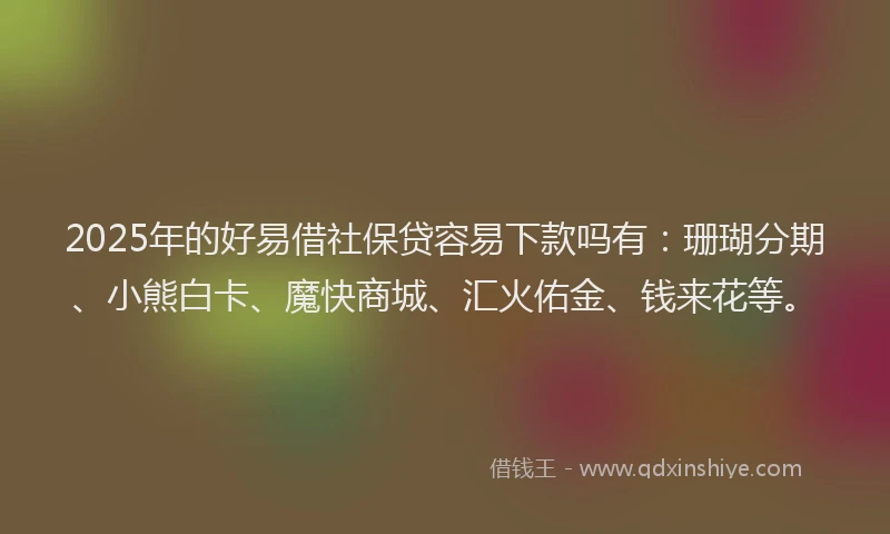 2025年的好易借社保贷容易下款吗有：珊瑚分期、小熊白卡、魔快商城、汇火佑金、钱来花等。