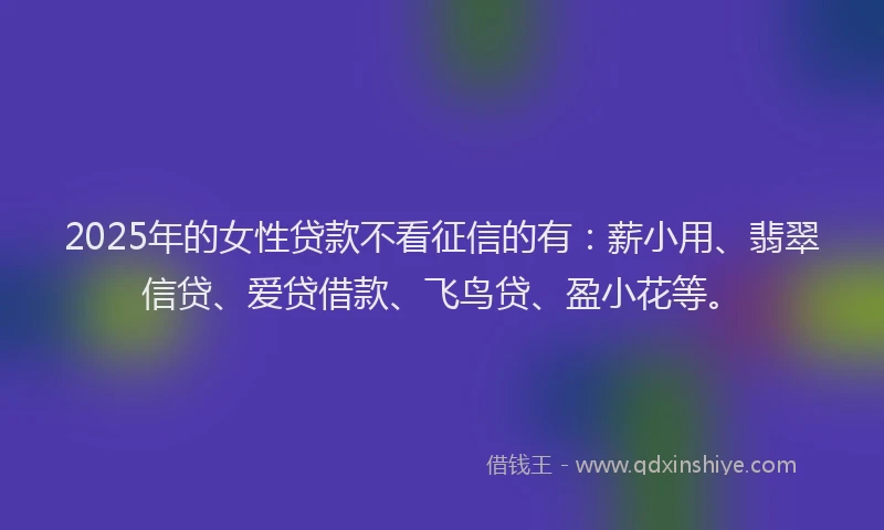 2025年的女性贷款不看征信的有：薪小用、翡翠信贷、爱贷借款、飞鸟贷、盈小花等。