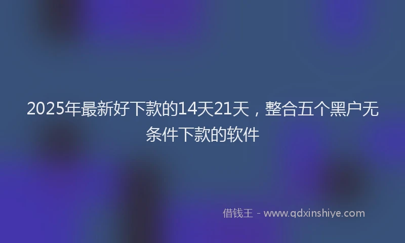 2025年最新好下款的14天21天，整合五个黑户无条件下款的软件