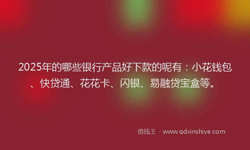 2025年的哪些银行产品好下款的呢有：小花钱包、快贷通、花花卡、闪银、易融贷宝盒等。