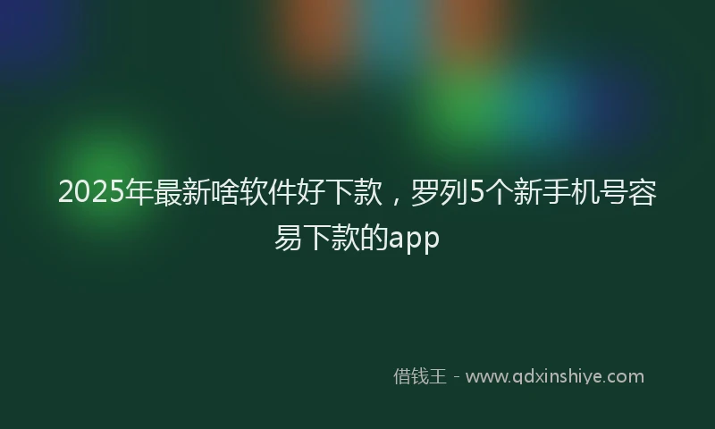 2025年最新啥软件好下款，罗列5个新手机号容易下款的app