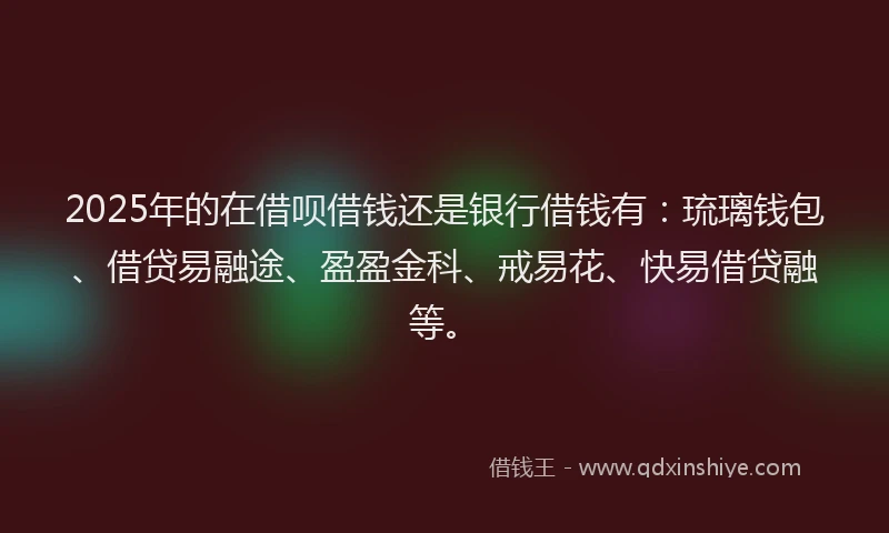 2025年的在借呗借钱还是银行借钱有：琉璃钱包、借贷易融途、盈盈金科、戒易花、快易借贷融等。