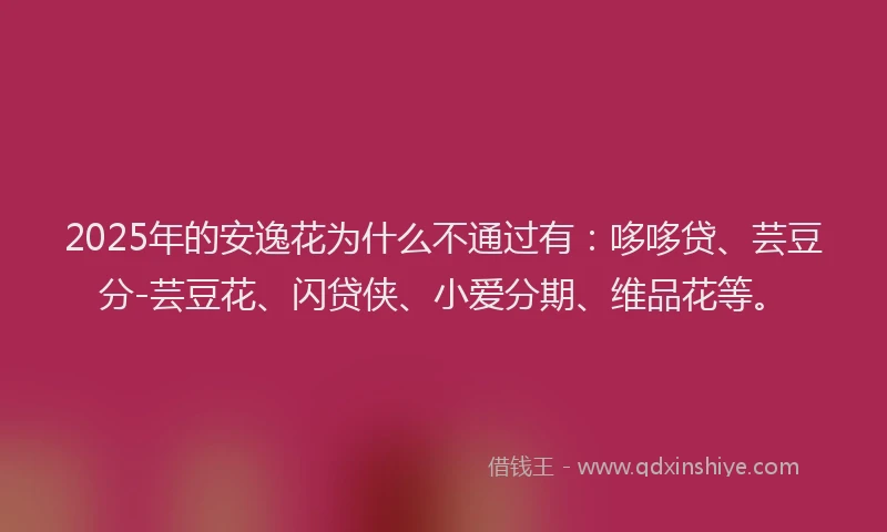 2025年的安逸花为什么不通过有：哆哆贷、芸豆分-芸豆花、闪贷侠、小爱分期、维品花等。