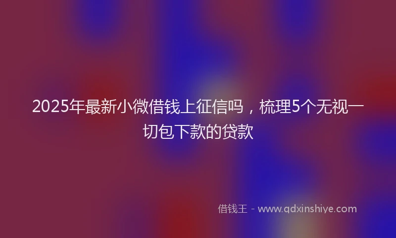 2025年最新小微借钱上征信吗，梳理5个无视一切包下款的贷款
