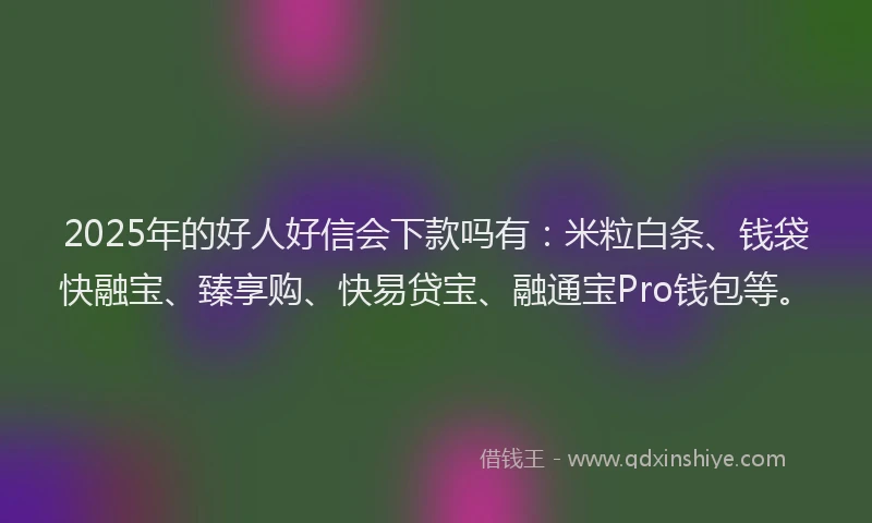 2025年的好人好信会下款吗有：米粒白条、钱袋快融宝、臻享购、快易贷宝、融通宝Pro钱包等。