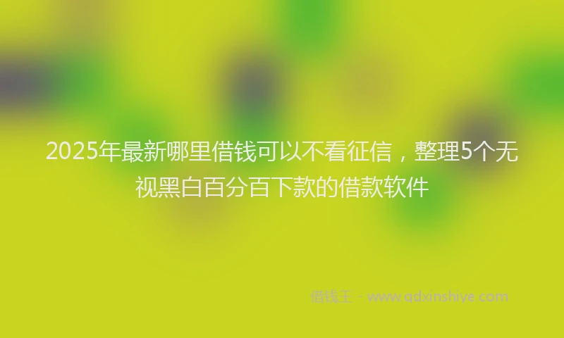 2025年最新哪里借钱可以不看征信，整理5个无视黑白百分百下款的借款软件
