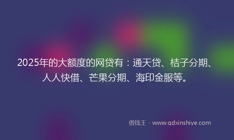 2025年的大额度的网贷有：通天贷、桔子分期、人人快借、芒果分期、海印金服等。