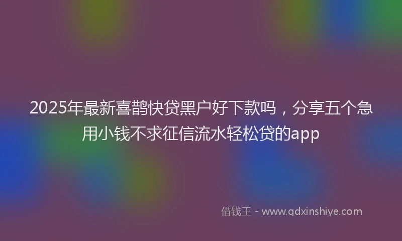 2025年最新喜鹊快贷黑户好下款吗，分享五个急用小钱不求征信流水轻松贷的app