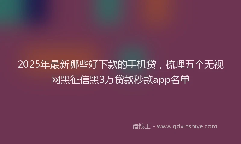 2025年最新哪些好下款的手机贷，梳理五个无视网黑征信黑3万贷款秒款app名单