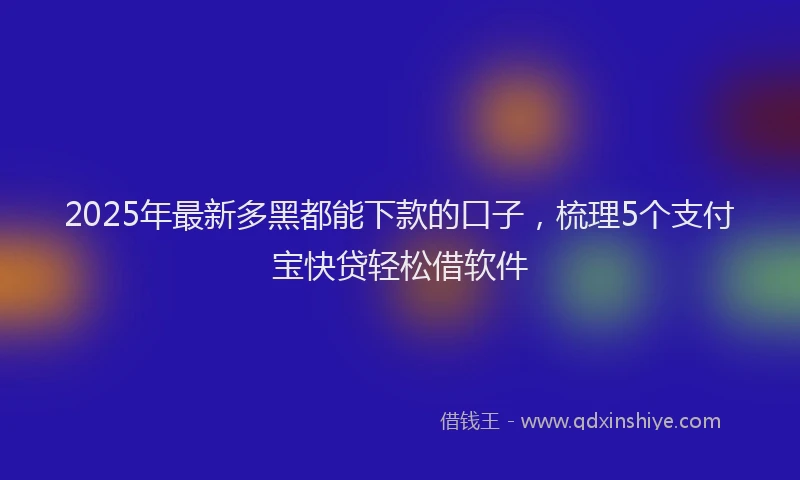 2025年最新多黑都能下款的口子，梳理5个支付宝快贷轻松借软件