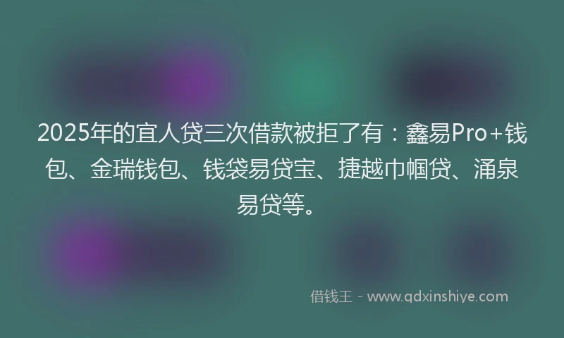 2025年的宜人贷三次借款被拒了有：鑫易Pro+钱包、金瑞钱包、钱袋易贷宝、捷越巾帼贷、涌泉易贷等。