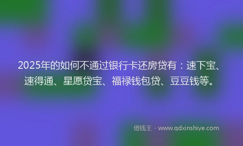 2025年的如何不通过银行卡还房贷有：速下宝、速得通、星愿贷宝、福禄钱包贷、豆豆钱等。