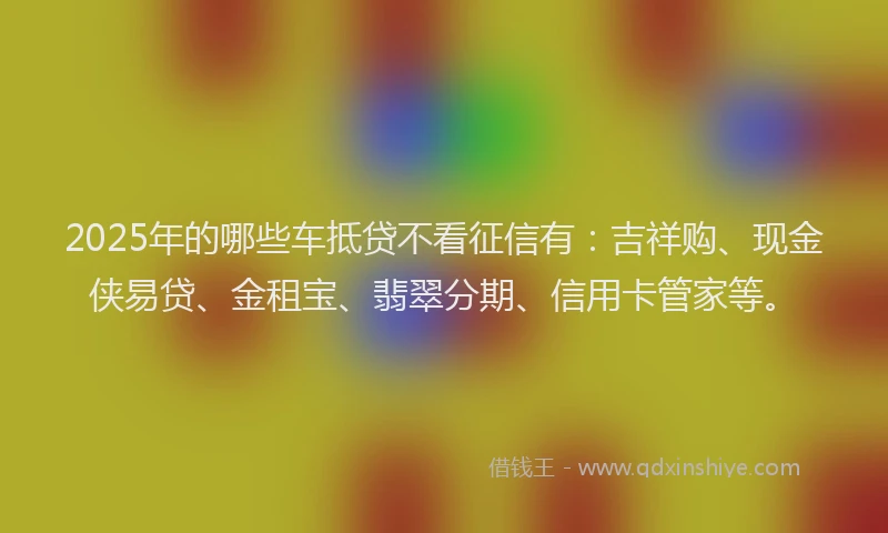2025年的哪些车抵贷不看征信有：吉祥购、现金侠易贷、金租宝、翡翠分期、信用卡管家等。