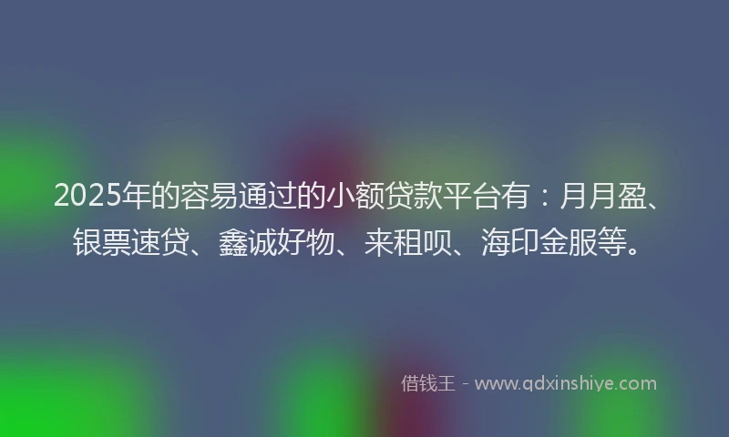 2025年的容易通过的小额贷款平台有：月月盈、银票速贷、鑫诚好物、来租呗、海印金服等。