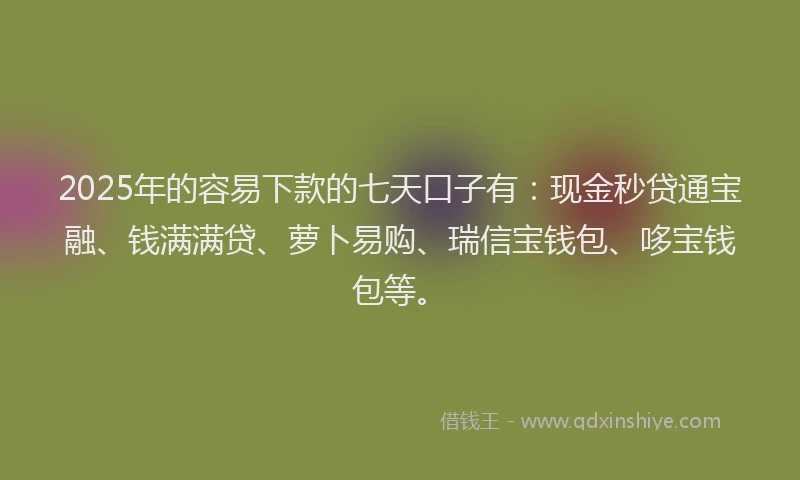 2025年的容易下款的七天口子有：现金秒贷通宝融、钱满满贷、萝卜易购、瑞信宝钱包、哆宝钱包等。