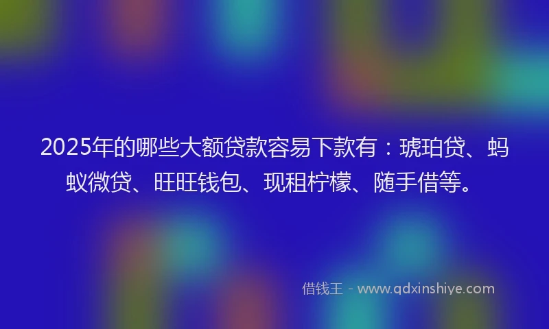2025年的哪些大额贷款容易下款有：琥珀贷、蚂蚁微贷、旺旺钱包、现租柠檬、随手借等。