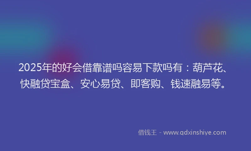2025年的好会借靠谱吗容易下款吗有：葫芦花、快融贷宝盒、安心易贷、即客购、钱速融易等。