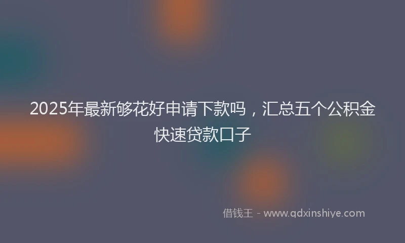 2025年最新够花好申请下款吗，汇总五个公积金快速贷款口子