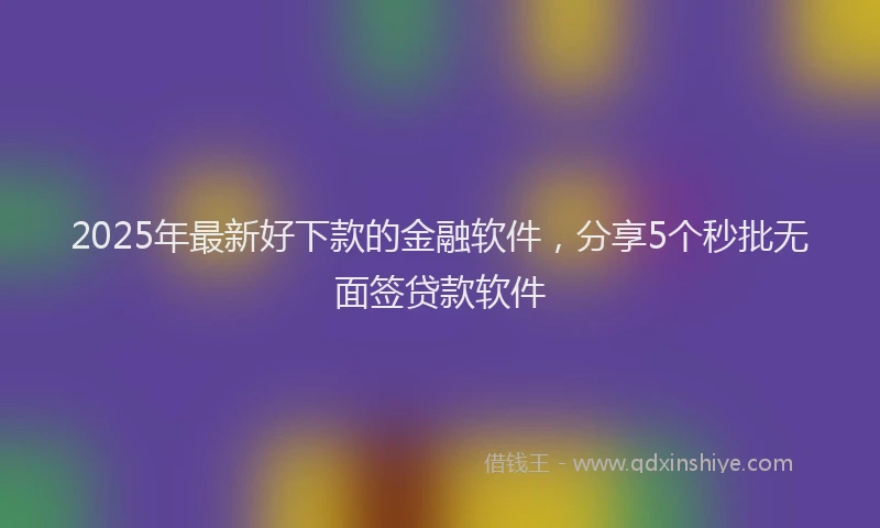 2025年最新好下款的金融软件，分享5个秒批无面签贷款软件