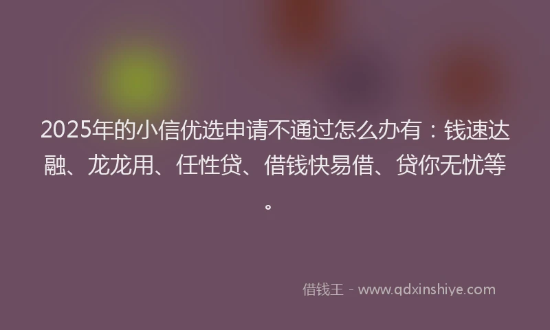 2025年的小信优选申请不通过怎么办有：钱速达融、龙龙用、任性贷、借钱快易借、贷你无忧等。