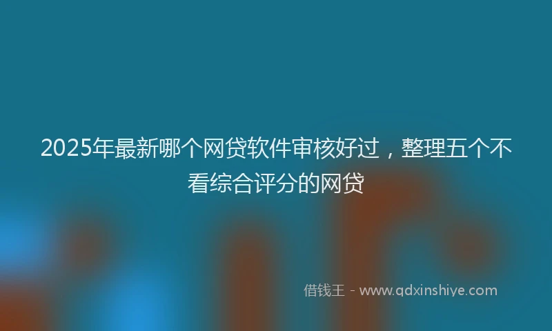 2025年最新哪个网贷软件审核好过，整理五个不看综合评分的网贷