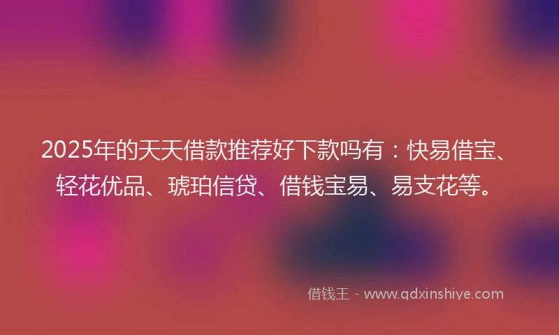 2025年的天天借款推荐好下款吗有：快易借宝、轻花优品、琥珀信贷、借钱宝易、易支花等。