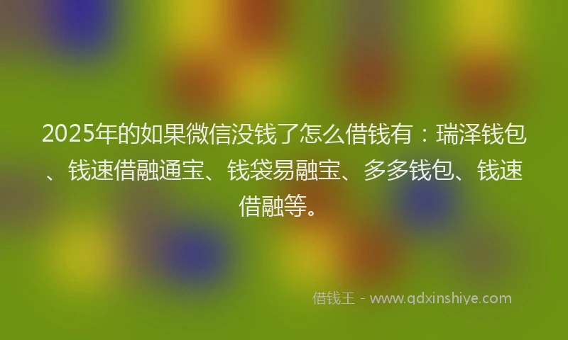 2025年的如果微信没钱了怎么借钱有：瑞泽钱包、钱速借融通宝、钱袋易融宝、多多钱包、钱速借融等。