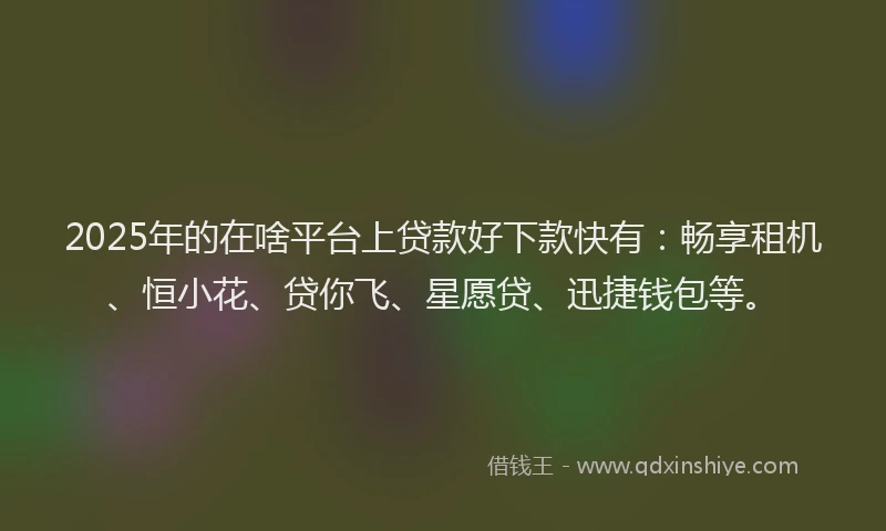 2025年的在啥平台上贷款好下款快有：畅享租机、恒小花、贷你飞、星愿贷、迅捷钱包等。