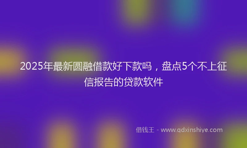 2025年最新圆融借款好下款吗，盘点5个不上征信报告的贷款软件