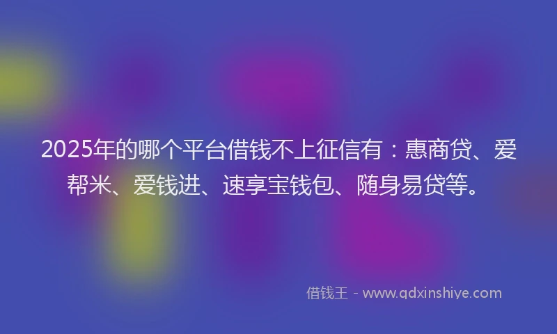 2025年的哪个平台借钱不上征信有：惠商贷、爱帮米、爱钱进、速享宝钱包、随身易贷等。