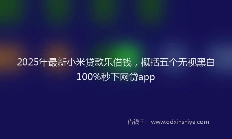 2025年最新小米贷款乐借钱，概括五个无视黑白100%秒下网贷app