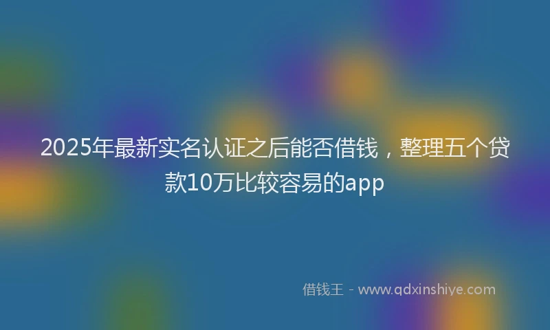 2025年最新实名认证之后能否借钱，整理五个贷款10万比较容易的app