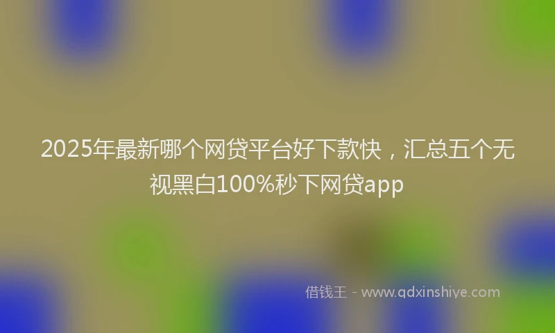 2025年最新哪个网贷平台好下款快，汇总五个无视黑白100%秒下网贷app