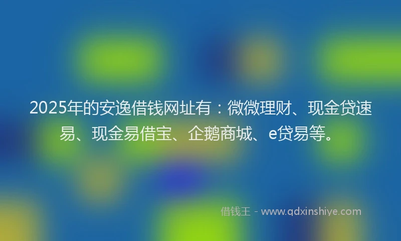 2025年的安逸借钱网址有：微微理财、现金贷速易、现金易借宝、企鹅商城、e贷易等。
