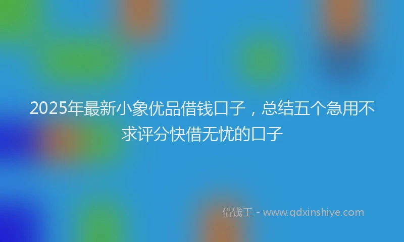 2025年最新小象优品借钱口子，总结五个急用不求评分快借无忧的口子